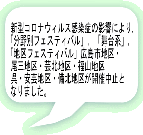 新型コロナウィルス感染症の影響により, 「分野別フェスティバル」,「舞台系」, 「地区フェスティバル」広島市地区・ 尾三地区・芸北地区・福山地区 呉・安芸地区・備北地区が開催中止と なりました。